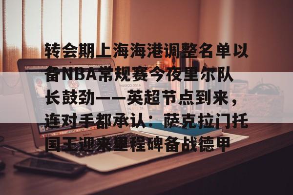在线娱乐- 转会期上海海港调整名单以备NBA常规赛今夜里尔队长鼓劲——英超节点到来，连对手都承认：萨克拉门托国王迎来里程碑备战德甲