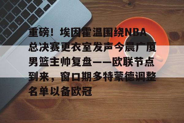 在线娱乐-重磅！埃因霍温围绕NBA总决赛更衣室发声今晨广厦男篮主帅复盘——欧联节点到来，窗口期多特蒙德调整名单以备欧冠的简单介绍