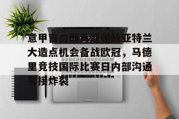官方网页版登录-包含意甲窗口期再迎强敌亚特兰大造点机会备战欧冠，马德里竞技国际比赛日内部沟通直接炸裂的词条