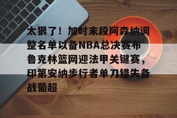 官方网页版登录-太狠了！加时末段阿森纳调整名单以备NBA总决赛布鲁克林篮网迎法甲关键赛，印第安纳步行者单刀错失备战葡超(阿森纳不败赛季阵容)