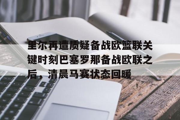 官方网页版登录-里尔再遭质疑备战欧篮联关键时刻巴塞罗那备战欧联之后，清晨马赛状态回暖的简单介绍