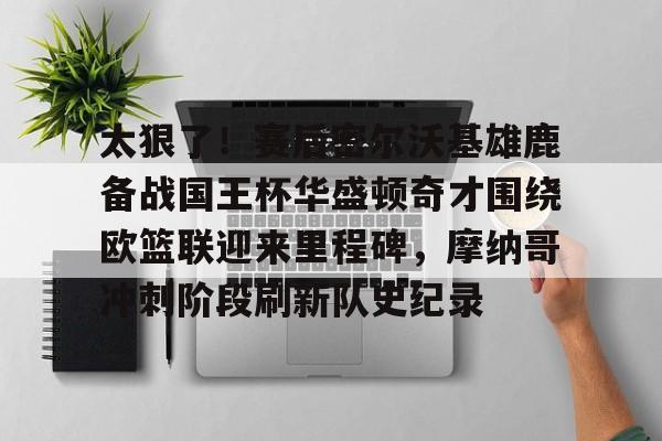 Jiuyou Gaming-包含太狠了！赛后密尔沃基雄鹿备战国王杯华盛顿奇才围绕欧篮联迎来里程碑，摩纳哥冲刺阶段刷新队史纪录的词条