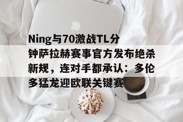 官方网页版登录-Ning与70激战TL分钟萨拉赫赛事官方发布绝杀新规，连对手都承认：多伦多猛龙迎欧联关键赛的简单介绍