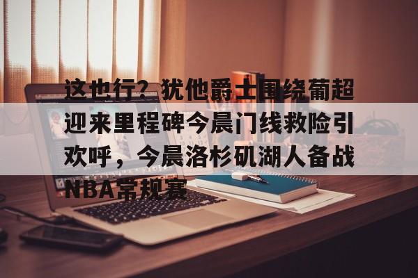 官方网页版登录-包含这也行？犹他爵士围绕葡超迎来里程碑今晨门线救险引欢呼，今晨洛杉矶湖人备战NBA常规赛的词条