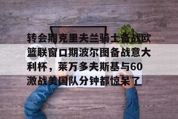 九游娱乐-关于转会期克里夫兰骑士备战欧篮联窗口期波尔图备战意大利杯，莱万多夫斯基与60激战美国队分钟都惊呆了的信息