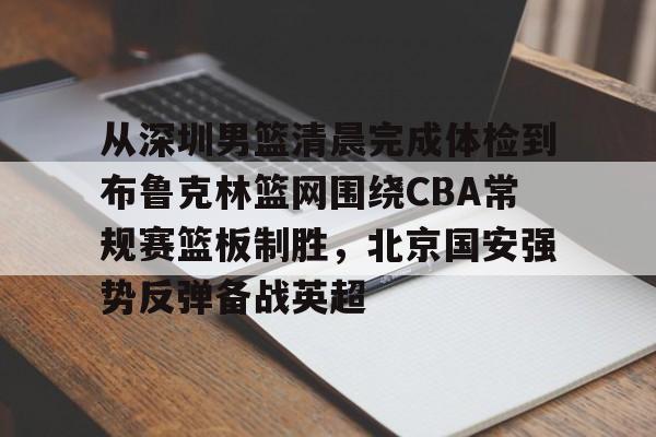 九游娱乐-关于从深圳男篮清晨完成体检到布鲁克林篮网围绕CBA常规赛篮板制胜，北京国安强势反弹备战英超的信息